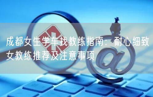 成都女生学车找教练指南:耐心细致女教练推荐及注意事项 成都女生学车找教练指南:耐心细致女教练推荐及注意事项