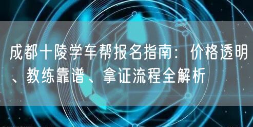 成都十陵学车帮报名指南：价格透明、教练靠谱、拿证流程全解析