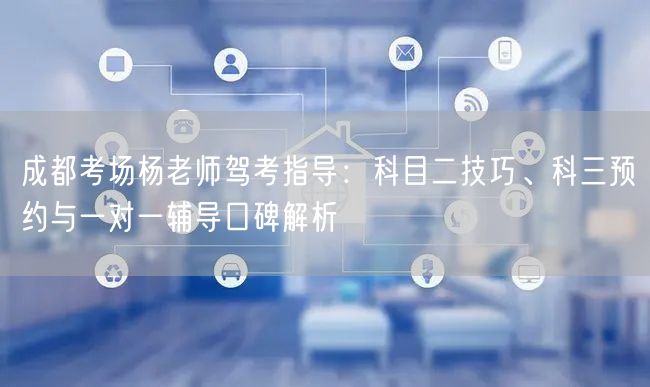 成都考场杨老师驾考指导：科目二技巧、科三预约与一对一辅导口碑解析