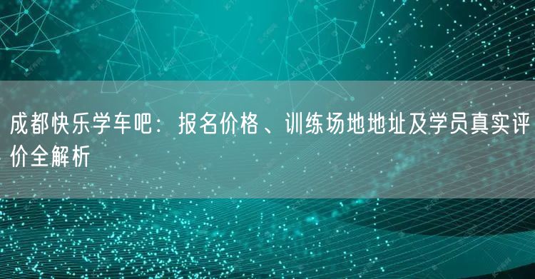 成都快乐学车吧：报名价格、训练场地地址及学员真实评价全解析