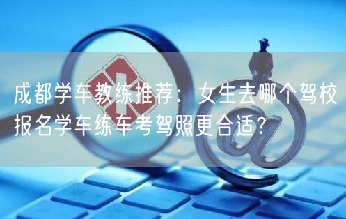 成都学车教练推荐：女生去哪个驾校报名学车练车考驾照更合适？