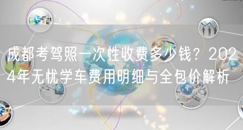 成都考驾照一次性收费多少钱？2024年无忧学车费用明细与全包价解析