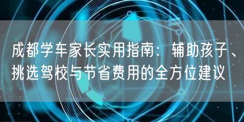 成都学车家长实用指南：辅助孩子、挑选驾校与节省费用的全方位建议