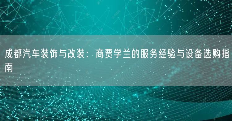 成都汽车装饰与改装：商贾学兰的服务经验与设备选购指南