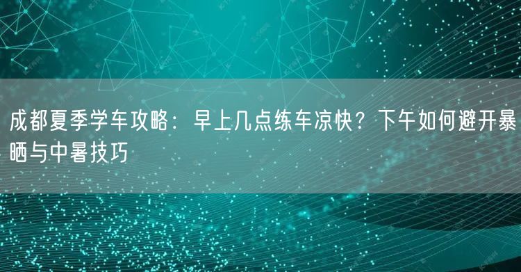 成都夏季学车攻略:早上几点练车凉快?下午如何避开暴晒与中暑技巧 成都夏季学车攻略:早上几点练车凉快?下午如何避开暴晒与中暑技巧
