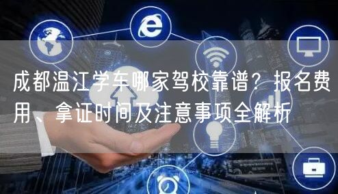 成都温江学车哪家驾校靠谱？报名费用、拿证时间及注意事项全解析