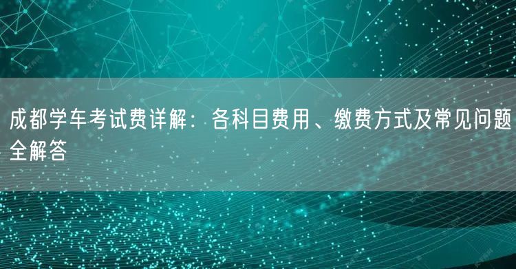 成都学车考试费详解：各科目费用、缴费方式及常见问题全解答