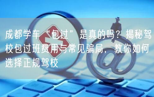 成都学车“包过”是真的吗？揭秘驾校包过班费用与常见骗局，教你如何选择正规驾校