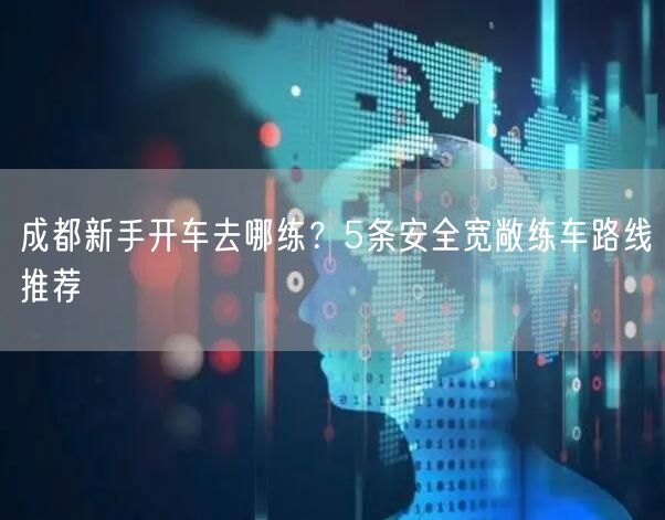 成都新手开车去哪练？5条安全宽敞练车路线推荐