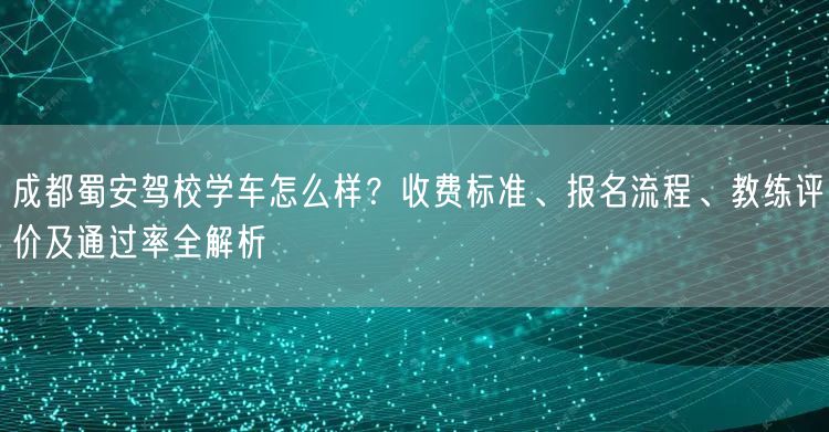 成都蜀安驾校学车怎么样？收费标准、报名流程、教练评价及通过率全解析
