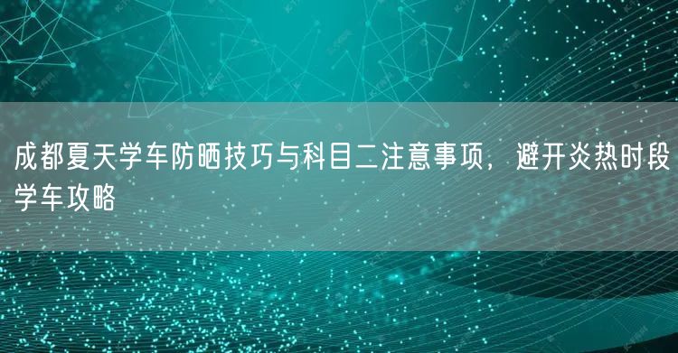 成都夏天学车防晒技巧与科目二注意事项，避开炎热时段学车攻略