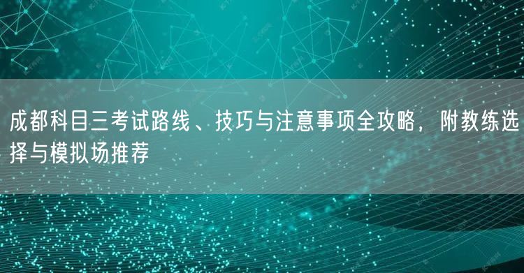 成都科目三考试路线、技巧与注意事项全攻略，附教练选择与模拟场推荐