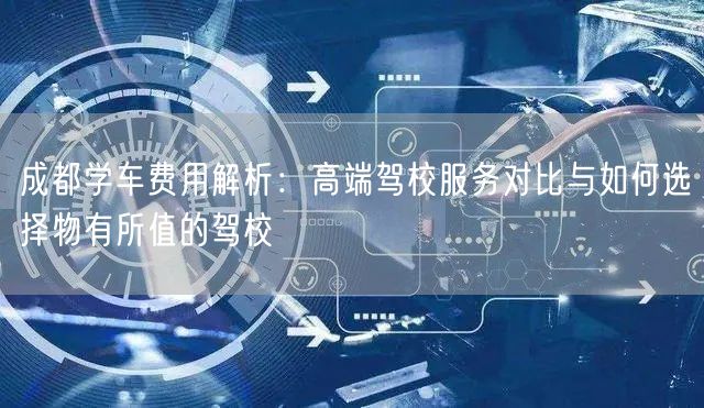 成都学车费用解析：高端驾校服务对比与如何选择物有所值的驾校