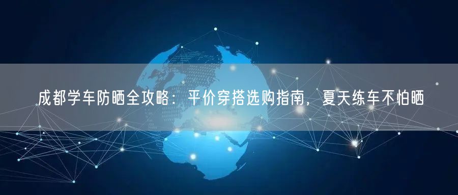 成都学车防晒全攻略:平价穿搭选购指南,夏天练车不怕晒 成都学车防晒全攻略:平价穿搭选购指南,夏天练车不怕晒