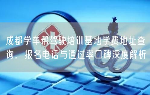 成都学车帮驾驶培训基地学费地址查询，报名电话与通过率口碑深度解析