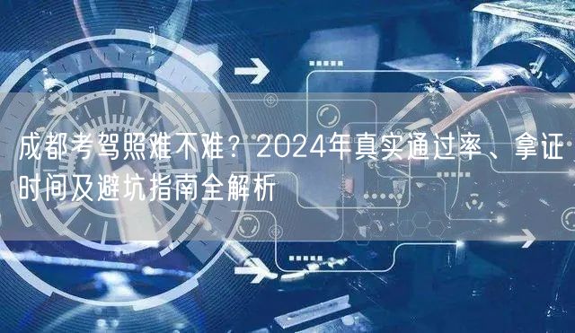 成都考驾照难不难？2024年真实通过率、拿证时间及避坑指南全解析