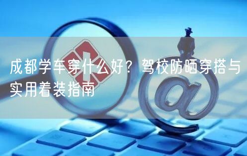 成都学车穿什么好？驾校防晒穿搭与实用着装指南