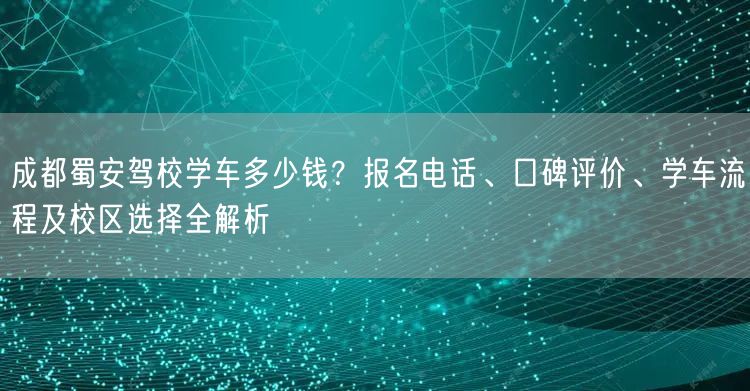 成都蜀安驾校学车多少钱？报名电话、口碑评价、学车流程及校区选择全解析