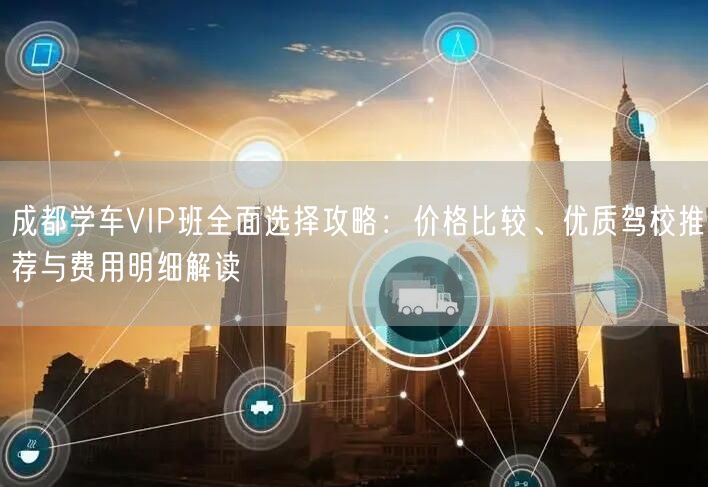 成都学车VIP班全面选择攻略：价格比较、优质驾校推荐与费用明细解读