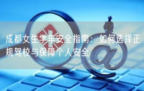 成都女生学车安全指南:如何选择正规驾校与保障个人安全 成都女生学车安全指南:如何选择正规驾校与保障个人安全
