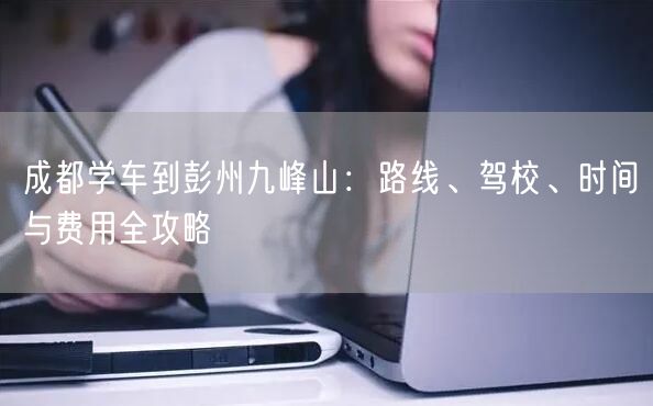 成都学车到彭州九峰山：路线、驾校、时间与费用全攻略