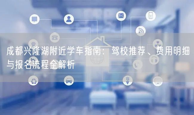 成都兴隆湖附近学车指南：驾校推荐、费用明细与报名流程全解析