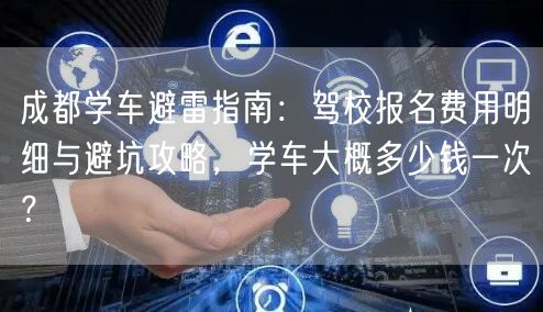 成都学车避雷指南：驾校报名费用明细与避坑攻略，学车大概多少钱一次？