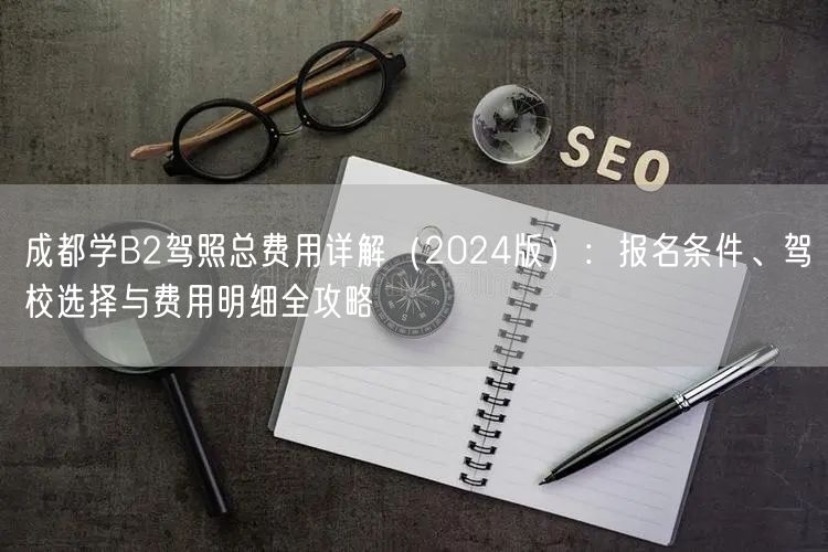 成都学B2驾照总费用详解（2024版）：报名条件、驾校选择与费用明细全攻略