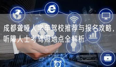 成都聋哑人学车驾校推荐与报名攻略，听障人士考驾照地点全解析