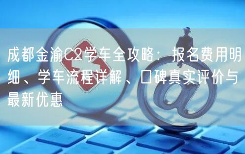 成都金渝C2学车全攻略：报名费用明细、学车流程详解、口碑真实评价与最新优惠