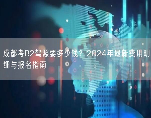 成都考B2驾照要多少钱？2024年最新费用明细与报名指南