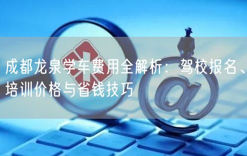 成都龙泉学车费用全解析：驾校报名、培训价格与省钱技巧