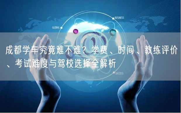 成都学车究竟难不难？学费、时间、教练评价、考试难度与驾校选择全解析