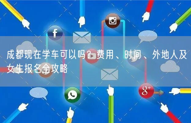 成都现在学车可以吗？费用、时间、外地人及女生报名全攻略