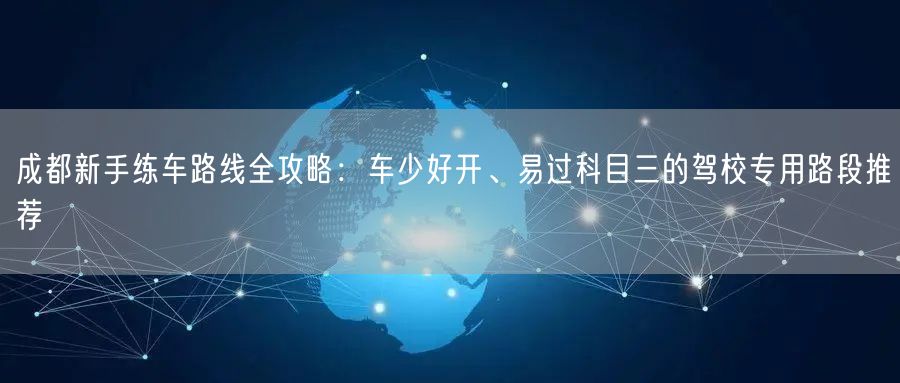 成都新手练车路线全攻略：车少好开、易过科目三的驾校专用路段推荐
