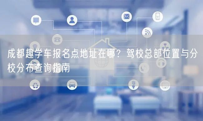 成都趣学车报名点地址在哪？驾校总部位置与分校分布查询指南