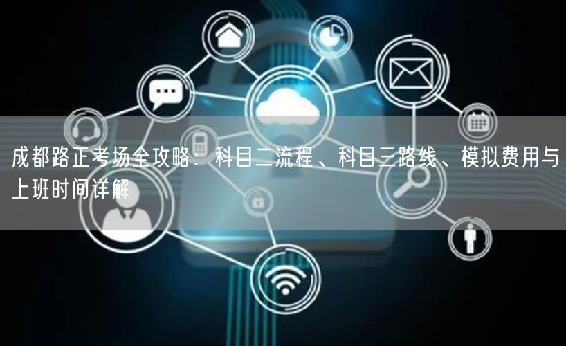 成都路正考场全攻略：科目二流程、科目三路线、模拟费用与上班时间详解