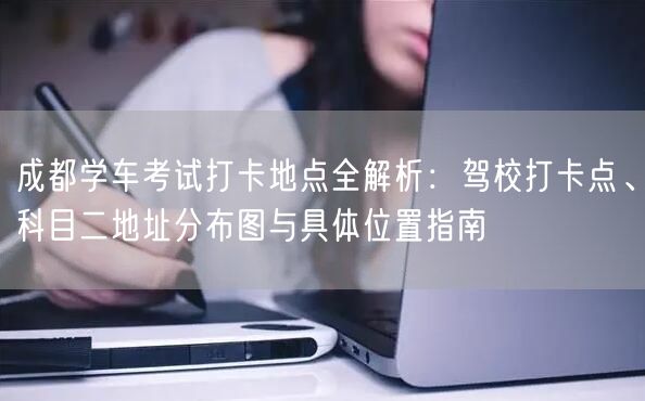 成都学车考试打卡地点全解析：驾校打卡点、科目二地址分布图与具体位置指南