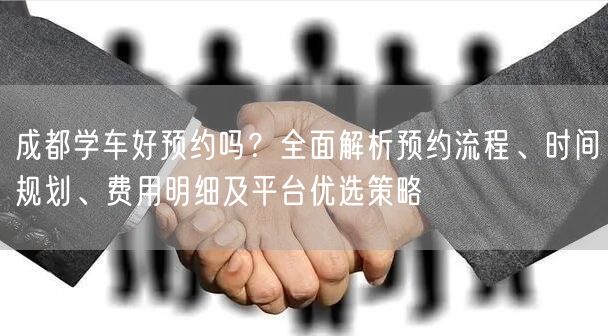 成都学车好预约吗？全面解析预约流程、时间规划、费用明细及平台优选策略