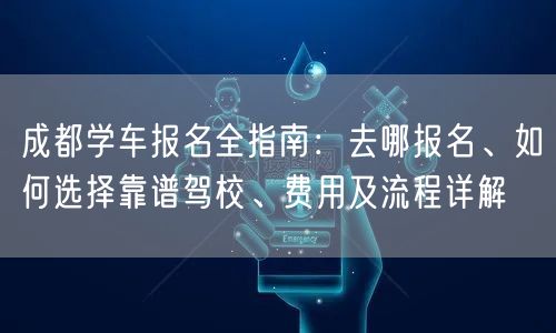 成都学车报名全指南：去哪报名、如何选择靠谱驾校、费用及流程详解