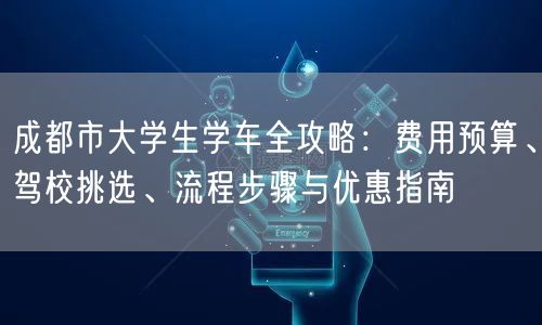 成都市大学生学车全攻略：费用预算、驾校挑选、流程步骤与优惠指南