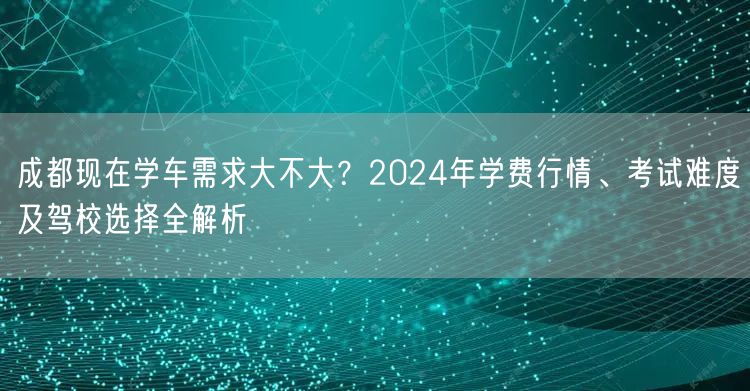 成都现在学车需求大不大？2024年学费行情、考试难度及驾校选择全解析