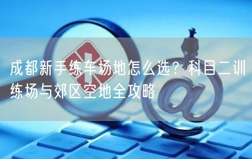 成都新手练车场地怎么选？科目二训练场与郊区空地全攻略