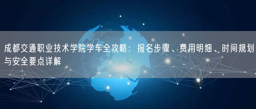 成都交通职业技术学院学车全攻略：报名步骤、费用明细、时间规划与安全要点详解