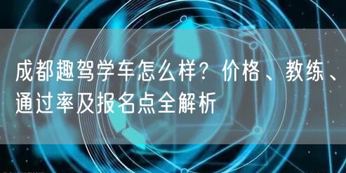 成都趣驾学车怎么样？价格、教练、通过率及报名点全解析