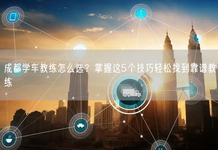成都学车教练怎么选？掌握这5个技巧轻松找到靠谱教练