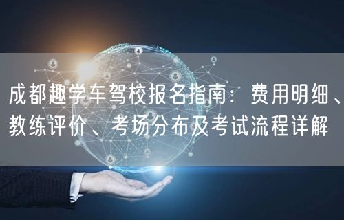 成都趣学车驾校报名指南：费用明细、教练评价、考场分布及考试流程详解
