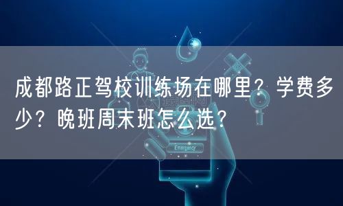 成都路正驾校训练场在哪里？学费多少？晚班周末班怎么选？