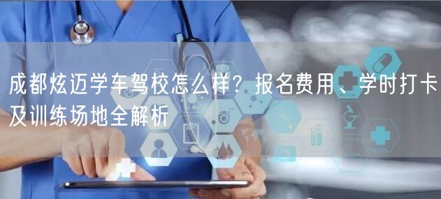 成都炫迈学车驾校怎么样？报名费用、学时打卡及训练场地全解析