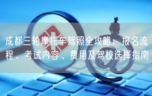 成都三轮摩托车驾照全攻略：报名流程、考试内容、费用及驾校选择指南